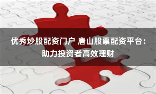 优秀炒股配资门户 唐山股票配资平台：助力投资者高效理财