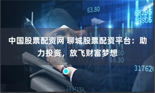 中国股票配资网 聊城股票配资平台：助力投资，放飞财富梦想