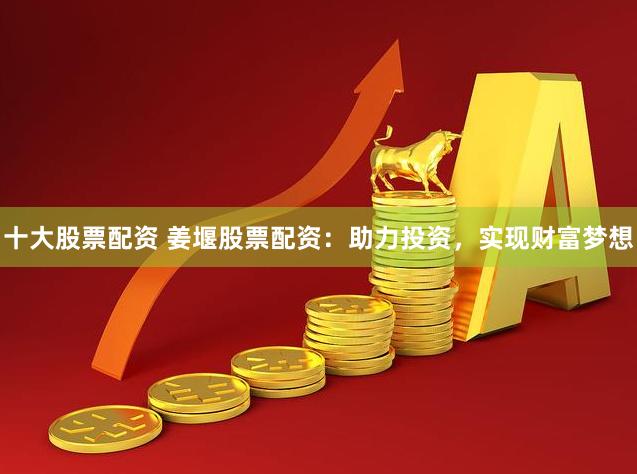 十大股票配资 姜堰股票配资：助力投资，实现财富梦想