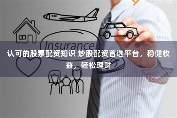 认可的股票配资知识 炒股配资首选平台，稳健收益，轻松理财