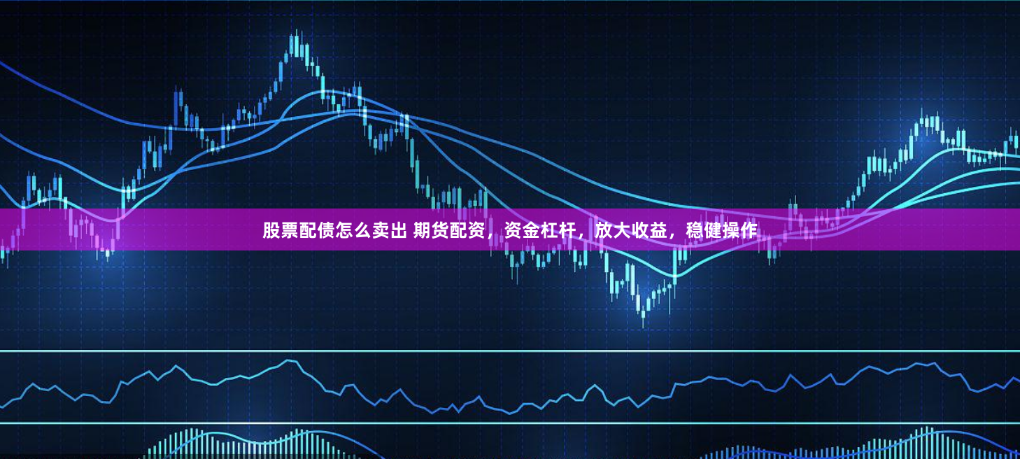 股票配债怎么卖出 期货配资，资金杠杆，放大收益，稳健操作