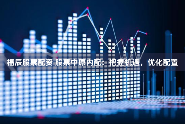 福辰股票配资 股票中原内配：把握机遇，优化配置