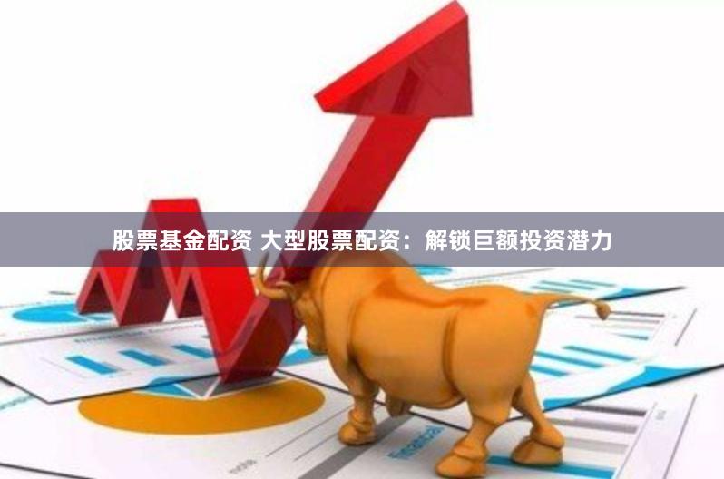 股票基金配资 大型股票配资：解锁巨额投资潜力
