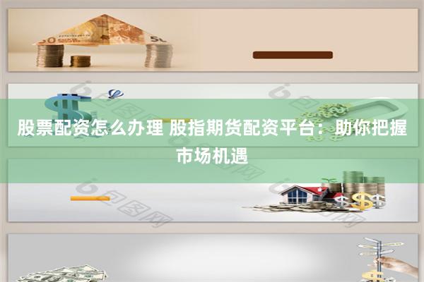 股票配资怎么办理 股指期货配资平台：助你把握市场机遇