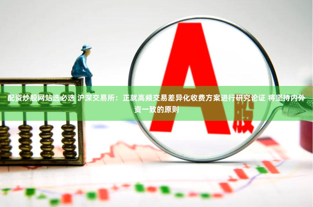 配资炒股网站选必选 沪深交易所：正就高频交易差异化收费方案进行研究论证 将坚持内外资一致的原则
