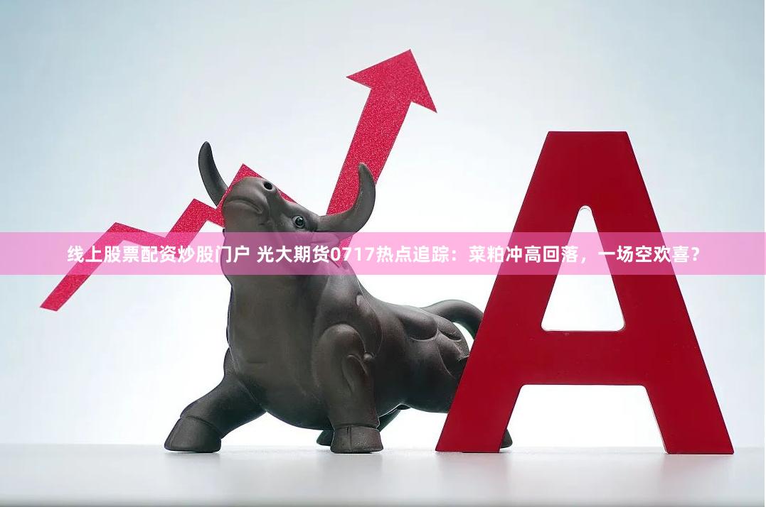 线上股票配资炒股门户 光大期货0717热点追踪：菜粕冲高回落，一场空欢喜？