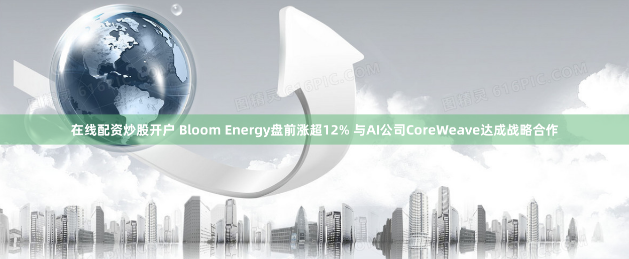 在线配资炒股开户 Bloom Energy盘前涨超12% 与AI公司CoreWeave达成战略合作