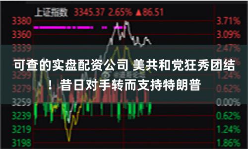 可查的实盘配资公司 美共和党狂秀团结！昔日对手转而支持特朗普
