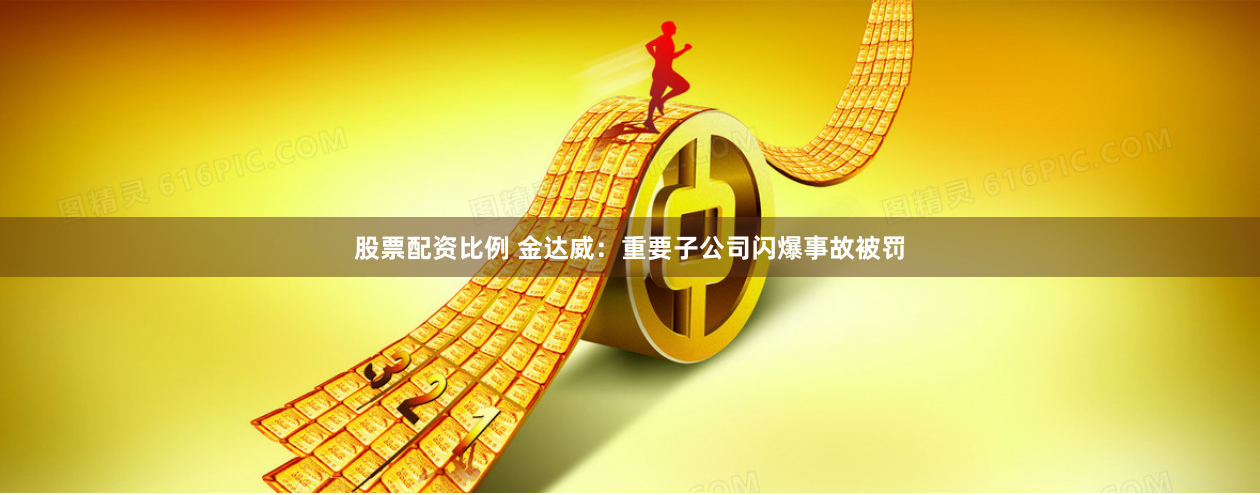 股票配资比例 金达威：重要子公司闪爆事故被罚
