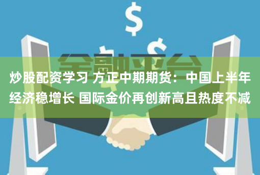 炒股配资学习 方正中期期货：中国上半年经济稳增长 国际金价再创新高且热度不减