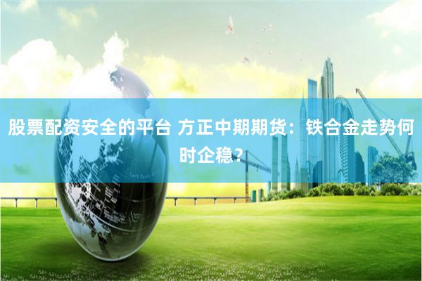 股票配资安全的平台 方正中期期货：铁合金走势何时企稳？