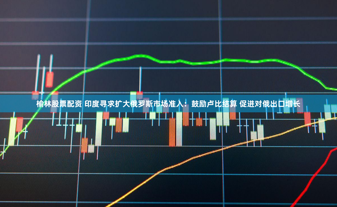 榆林股票配资 印度寻求扩大俄罗斯市场准入：鼓励卢比结算 促进对俄出口增长