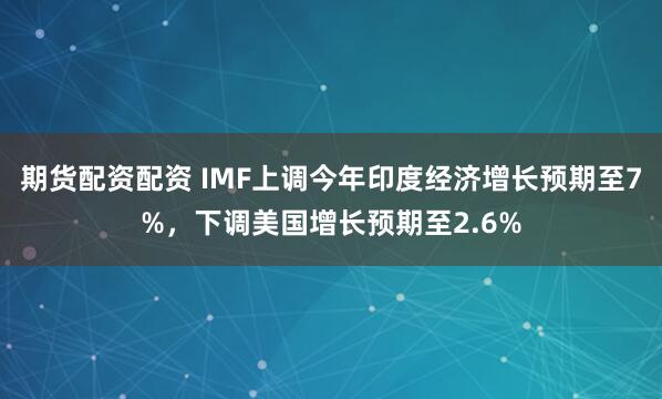 期货配资配资 IMF上调今年印度经济增长预期至7%，下调美国增长预期至2.6%