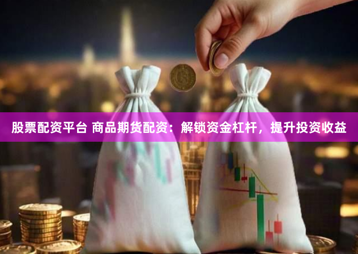 股票配资平台 商品期货配资：解锁资金杠杆，提升投资收益