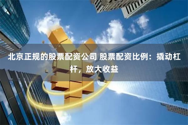 北京正规的股票配资公司 股票配资比例：撬动杠杆，放大收益