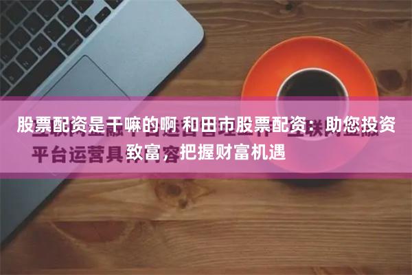 股票配资是干嘛的啊 和田市股票配资：助您投资致富，把握财富机遇