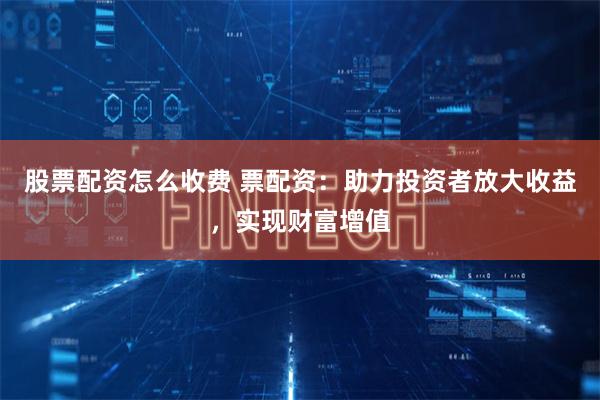 股票配资怎么收费 票配资：助力投资者放大收益，实现财富增值