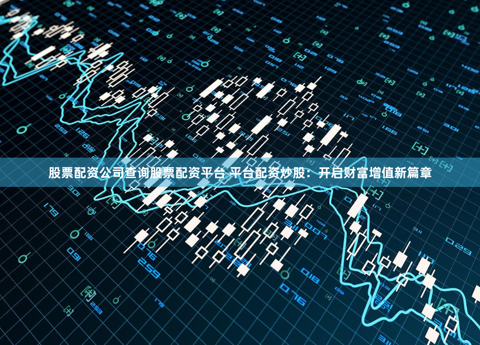 股票配资公司查询股票配资平台 平台配资炒股：开启财富增值新篇章