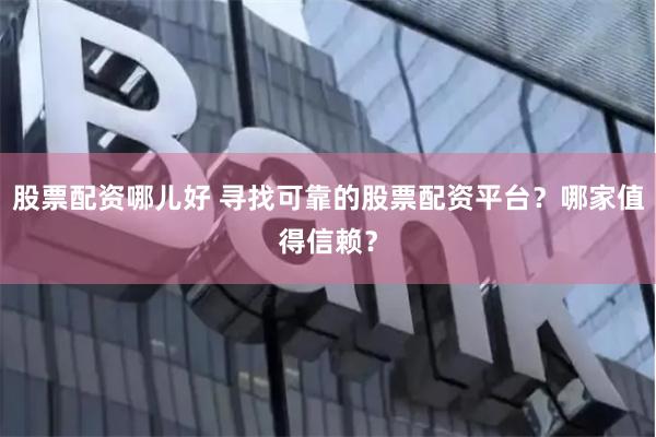 股票配资哪儿好 寻找可靠的股票配资平台？哪家值得信赖？