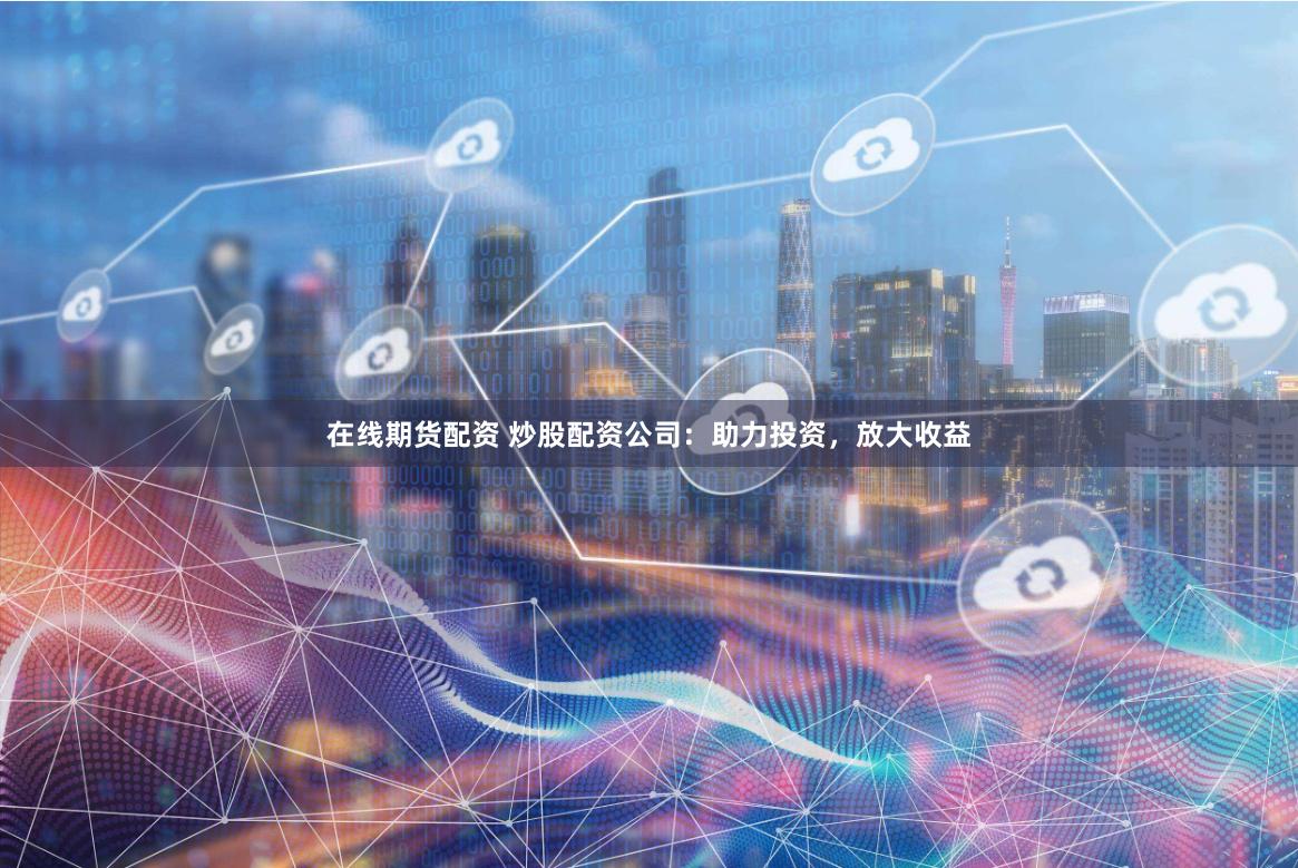 在线期货配资 炒股配资公司:助力投资,放大收益