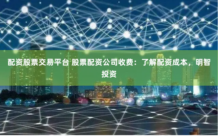 配资股票交易平台 股票配资公司收费：了解配资成本，明智投资