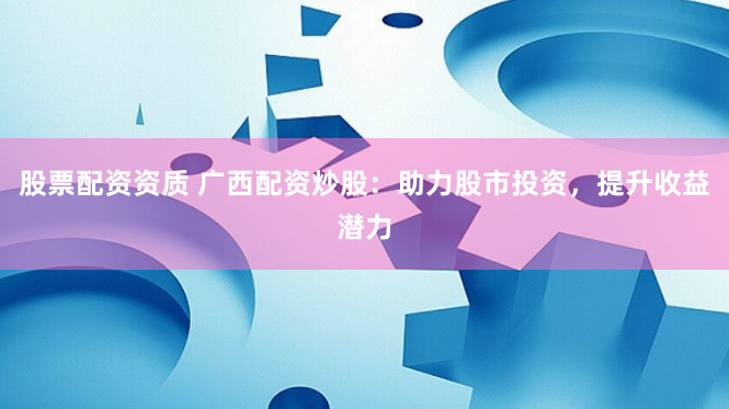 股票配资资质 广西配资炒股：助力股市投资，提升收益潜力