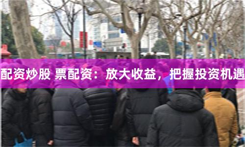 配资炒股 票配资：放大收益，把握投资机遇