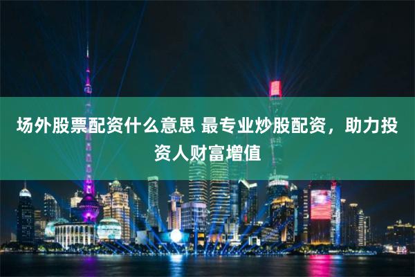 场外股票配资什么意思 最专业炒股配资，助力投资人财富增值